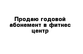 Продаю годовой абонемент в фитнес центр